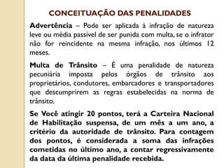 Advertência – Pode ser aplicada à infração de natureza
leve ou média passível de ser punida com multa, se o infrator
não for reincidente na mesma infração, nos últimos 12
meses.
Multa de Trânsito – É uma penalidade de natureza
pecuniária imposta pelos órgãos de trânsito aos
proprietários, condutores, embarcadores e transportadores
que descumprirem as regras estabelecidas na norma de
trânsito.
Se Você atingir 20 pontos, terá a Carteira Nacional
de Habilitação suspensa, de um mês a um ano, a
critério da autoridade de trânsito. Para contagem
dos pontos, é considerada a soma das infrações
cometidas no último ano, a contar regressivamente
da data da última penalidade recebida.
CONCEITUAÇÃO DAS PENALIDADES
 