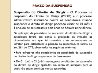 Suspensão do Direito de Dirigir - O Processo de
Suspensão do Direito de Dirigir (PSDD) é o processo
administrativo instaurado contra os condutores, visando
suspender o direito de dirigir, podendo variar de 01 mês a
1 ano, ou de seis meses a dois anos se houver reincidência.
Na aplicação da penalidade de suspensão do direito de dirigir a
autoridade levará em conta a gravidade da infração, as
circunstâncias em que foi cometida e os antecedentes do
infrator para estabelecer o período da suspensão, na forma do
art. 261 do CTB, observados os seguintes critérios:
 Para infratores não reincidentes na penalidade de suspensão
do direito de dirigir no período de doze meses:
 De 01 (um) a 03 (três) meses, para penalidades de suspensão
do direito de dirigir aplicadas em razão de infrações para as
quais não sejam previstas multas agravadas;
PRAZO DA SUSPENSÃO
 