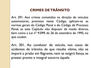 Art. 291. Aos crimes cometidos na direção de veículos
automotores, previstos neste Código, aplicam-se as
normas gerais do Código Penal e do Código de Processo
Penal, se este Capítulo não dispuser de modo diverso,
bem como a Lei nº 9.099, de 26 de setembro de 1995, no
que couber.
Art. 301. Ao condutor de veículo, nos casos de
acidentes de trânsito de que resulte vítima, não se
imporá a prisão em flagrante, nem se exigirá fiança, se
prestar pronto e integral socorro àquela.
CRIMES DETRÂNSITO
 