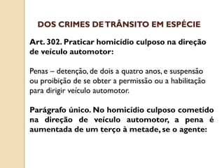 Art. 302. Praticar homicídio culposo na direção
de veículo automotor:
Penas – detenção, de dois a quatro anos, e suspensão
ou proibição de se obter a permissão ou a habilitação
para dirigir veículo automotor.
Parágrafo único. No homicídio culposo cometido
na direção de veículo automotor, a pena é
aumentada de um terço à metade, se o agente:
DOS CRIMES DETRÂNSITO EM ESPÉCIE
 