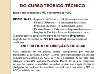 Exigido para candidatos a PPD e ministrado por CFC.
DISCIPLINAS: - Legislação de Trânsito - 18 (dezoito) horas/aulas
- Direção Defensiva – 16 (dezesseis) horas/aulas
- Primeiros Socorros – 4 (quatro) horas/aulas
- Meio Ambiente e Cidadania – 4 (quatro) horas/aulas
- Noções de Mecânica Básica – 3 (três) horas/aulas
O exame teórico consiste em prova de no mínimo 30 questões,
exigindo acerto mínimo de 70% (21 questões) para aprovação do
candidato.
DO CURSOTEÓRICO-TÉCNICO
Aulas realizadas em via pública, sempre acompanhado por instrutor
credenciado, e, portando, a LADV (Licença para Aprendizagem de Direção
Veicular) para obtenção da ACC ou PPD. É necessário 20 h/a para cada
categoria sendo 20% noturno (Resolução 347/10). Em caso de reprovação
em um dos exames o candidato só poderá prestar outro após 15 dias da
divulgação do resultado. Ao candidato aprovado será concedida a PPD ou
ACC, c/ validade de 1 ano.
DA PRÁTICA DE DIREÇÃOVEICULAR
 