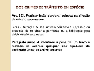 Art. 303. Praticar lesão corporal culposa na direção
de veículo automotor:
Penas – detenção, de seis meses a dois anos e suspensão ou
proibição de se obter a permissão ou a habilitação para
dirigir veículo automotor.
Parágrafo único. Aumenta-se a pena de um terço à
metade, se ocorrer qualquer das hipóteses do
parágrafo único do artigo anterior.
DOS CRIMES DETRÂNSITO EM ESPÉCIE
 