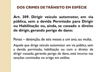 Art. 309. Dirigir veículo automotor, em via
pública, sem a devida Permissão para Dirigir
ou Habilitação ou, ainda, se cassado o direito
de dirigir, gerando perigo de dano:
Penas – detenção, de seis meses a um ano, ou multa.
Aquele que dirige veículo automotor em via pública, sem
a devida permissão, habilitação ou com o direito de
dirigir cassado, gerando perigo de dano, está incurso nas
sanções cominadas no artigo em análise.
DOS CRIMES DETRÂNSITO EM ESPÉCIE
 