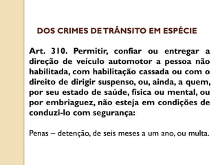 Art. 310. Permitir, confiar ou entregar a
direção de veículo automotor a pessoa não
habilitada, com habilitação cassada ou com o
direito de dirigir suspenso, ou, ainda, a quem,
por seu estado de saúde, física ou mental, ou
por embriaguez, não esteja em condições de
conduzi-lo com segurança:
Penas – detenção, de seis meses a um ano, ou multa.
DOS CRIMES DETRÂNSITO EM ESPÉCIE
 