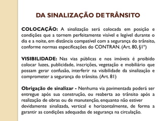COLOCAÇÃO: A sinalização será colocada em posição e
condições que a tornem perfeitamente visível e legível durante o
dia e a noite, em distância compatível com a segurança do trânsito,
conforme normas especificações do CONTRAN. (Art. 80, §1º)
VISIBILIDADE: Nas vias públicas e nos imóveis é proibido
colocar luzes, publicidade, inscrições, vegetação e mobiliário que
possam gerar confusão, interferir na visibilidade da sinalização e
comprometer a segurança do trânsito. (Art. 81)
Obrigação de sinalizar - Nenhuma via pavimentada poderá ser
entregue após sua construção, ou reaberta ao trânsito após a
realização de obras ou de manutenção, enquanto não estiver
devidamente sinalizada, vertical e horizontalmente, de forma a
garantir as condições adequadas de segurança na circulação.
DA SINALIZAÇÃO DETRÂNSITO
 