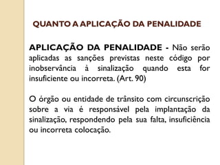 APLICAÇÃO DA PENALIDADE - Não serão
aplicadas as sanções previstas neste código por
inobservância à sinalização quando esta for
insuficiente ou incorreta. (Art. 90)
O órgão ou entidade de trânsito com circunscrição
sobre a via é responsável pela implantação da
sinalização, respondendo pela sua falta, insuficiência
ou incorreta colocação.
QUANTO A APLICAÇÃO DA PENALIDADE
 