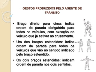 • Braço direito para cima: indica
ordem de parada obrigatória para
todos os veículos, com exceção do
veículo que já estiver no cruzamento.
• Um dos braços estendidos: indica
ordem de parada para todos os
veículos que vão no sentido indicado
pelo braço estendido.
• Os dois braços estendidos: indicam
ordem de parada nos dois sentidos.
GESTOS PRODUZIDOS PELO AGENTE DE
TRÂNSITO
 