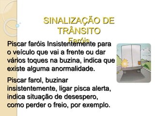SINALIZAÇÃO DE
TRÂNSITO
FaróisPiscar faróis Insistentemente para
o veículo que vai a frente ou dar
vários toques na buzina, indica que
existe alguma anormalidade.
Piscar farol, buzinar
insistentemente, ligar pisca alerta,
indica situação de desespero,
como perder o freio, por exemplo.
 