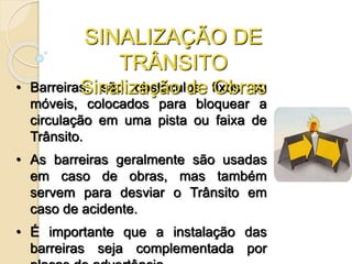 • Barreiras: são obstáculos fixos ou
móveis, colocados para bloquear a
circulação em uma pista ou faixa de
Trânsito.
• As barreiras geralmente são usadas
em caso de obras, mas também
servem para desviar o Trânsito em
caso de acidente.
• É importante que a instalação das
barreiras seja complementada por
SINALIZAÇÃO DE
TRÂNSITO
Sinalização de Obras
 