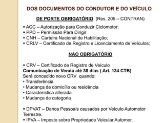 DE PORTE OBRIGATÓRIO (Res. 205 – CONTRAN)
 ACC – Autorização para Conduzir Ciclomotor;
 PPD – Permissão Para Dirigir
 CNH – Carteira Nacional de Habilitação;
 CRLV – Certificado de Registro e Licenciamento de Veículos;
NÃO OBRIGATÓRIO
 CRV – Certificado de Registro de Veículo
Comunicação de Venda até 30 dias ( Art. 134 CTB)
Será concedido novo CRV quando:
• Transferência
• Mudança de domicílio ou residência
• Característica alterada
• Mudança de categoria
 DPVAT – Danos Pessoais causados por Veículo Automotor
Terrestre.
 IPVA – Imposto sobre Propriedade Veicular Automor.
DOS DOCUMENTOS DO CONDUTOR E DO VEÍCULO
 