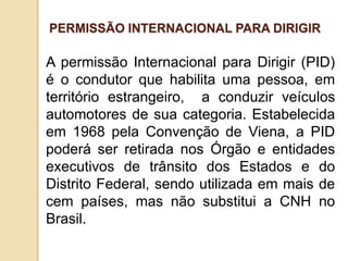 A permissão Internacional para Dirigir (PID)
é o condutor que habilita uma pessoa, em
território estrangeiro, a conduzir veículos
automotores de sua categoria. Estabelecida
em 1968 pela Convenção de Viena, a PID
poderá ser retirada nos Órgão e entidades
executivos de trânsito dos Estados e do
Distrito Federal, sendo utilizada em mais de
cem países, mas não substitui a CNH no
Brasil.
PERMISSÃO INTERNACIONAL PARA DIRIGIR
 