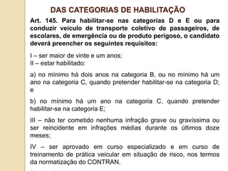 Art. 145. Para habilitar-se nas categorias D e E ou para
conduzir veículo de transporte coletivo de passageiros, de
escolares, de emergência ou de produto perigoso, o candidato
deverá preencher os seguintes requisitos:
I – ser maior de vinte e um anos;
II – estar habilitado:
a) no mínimo há dois anos na categoria B, ou no mínimo há um
ano na categoria C, quando pretender habilitar-se na categoria D;
e
b) no mínimo há um ano na categoria C, quando pretender
habilitar-se na categoria E;
III – não ter cometido nenhuma infração grave ou gravíssima ou
ser reincidente em infrações médias durante os últimos doze
meses;
IV – ser aprovado em curso especializado e em curso de
treinamento de prática veicular em situação de risco, nos termos
da normatização do CONTRAN.
DAS CATEGORIAS DE HABILITAÇÃO
 