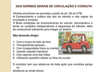 Estas encontram-se previstas a partir do art. 26 do CTB.
 Conhecimento e prática das leis de trânsito e das regras de
circulação e conduta.
 Boas condições de funcionamento do veículo, dominando-o e
tendo os cuidados indispensáveis à segurança do trânsito, além
de combustível suficiente para chegar ao destino.
Não devendo dirigir:
1. Com o braço do lado de fora
2. Transportando pessoas ...
3. Com incapacidade física ou mental
4. Usando calçado impróprio
5. Com apenas uma das mãos
6. Utilizando aparelho celular ou fone de ouvido
O condutor tem que abster-se de toda ação que constitua perigo
ou
obstáculo ou ainda danos.
DAS NORMAS GERAIS DE CIRCULAÇÃO E CONDUTA
 