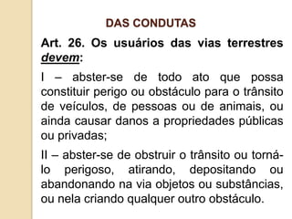Art. 26. Os usuários das vias terrestres
devem:
I – abster-se de todo ato que possa
constituir perigo ou obstáculo para o trânsito
de veículos, de pessoas ou de animais, ou
ainda causar danos a propriedades públicas
ou privadas;
II – abster-se de obstruir o trânsito ou torná-
lo perigoso, atirando, depositando ou
abandonando na via objetos ou substâncias,
ou nela criando qualquer outro obstáculo.
DAS CONDUTAS
 