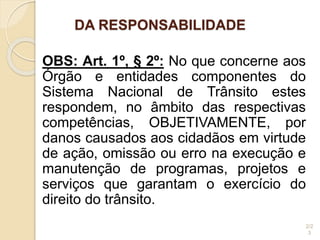 DA RESPONSABILIDADE
OBS: Art. 1º, § 2º: No que concerne aos
Órgão e entidades componentes do
Sistema Nacional de Trânsito estes
respondem, no âmbito das respectivas
competências, OBJETIVAMENTE, por
danos causados aos cidadãos em virtude
de ação, omissão ou erro na execução e
manutenção de programas, projetos e
serviços que garantam o exercício do
direito do trânsito.
2/2
3
 