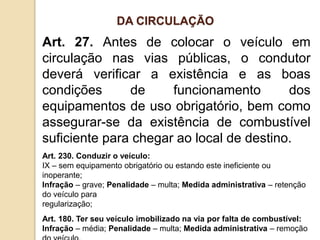 Art. 27. Antes de colocar o veículo em
circulação nas vias públicas, o condutor
deverá verificar a existência e as boas
condições de funcionamento dos
equipamentos de uso obrigatório, bem como
assegurar-se da existência de combustível
suficiente para chegar ao local de destino.
Art. 230. Conduzir o veículo:
IX – sem equipamento obrigatório ou estando este ineficiente ou
inoperante;
Infração – grave; Penalidade – multa; Medida administrativa – retenção
do veículo para
regularização;
Art. 180. Ter seu veículo imobilizado na via por falta de combustível:
Infração – média; Penalidade – multa; Medida administrativa – remoção
DA CIRCULAÇÃO
 