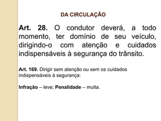 Art. 28. O condutor deverá, a todo
momento, ter domínio de seu veículo,
dirigindo-o com atenção e cuidados
indispensáveis à segurança do trânsito.
Art. 169. Dirigir sem atenção ou sem os cuidados
indispensáveis à segurança:
Infração – leve; Penalidade – multa.
DA CIRCULAÇÃO
 