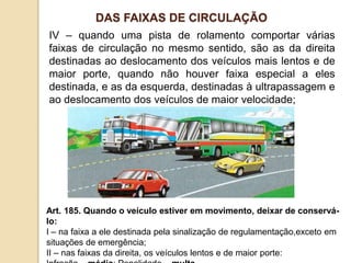 IV – quando uma pista de rolamento comportar várias
faixas de circulação no mesmo sentido, são as da direita
destinadas ao deslocamento dos veículos mais lentos e de
maior porte, quando não houver faixa especial a eles
destinada, e as da esquerda, destinadas à ultrapassagem e
ao deslocamento dos veículos de maior velocidade;
Art. 185. Quando o veículo estiver em movimento, deixar de conservá-
lo:
I – na faixa a ele destinada pela sinalização de regulamentação,exceto em
situações de emergência;
II – nas faixas da direita, os veículos lentos e de maior porte:
DAS FAIXAS DE CIRCULAÇÃO
 