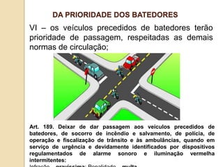 VI – os veículos precedidos de batedores terão
prioridade de passagem, respeitadas as demais
normas de circulação;
Art. 189. Deixar de dar passagem aos veículos precedidos de
batedores, de socorro de incêndio e salvamento, de polícia, de
operação e fiscalização de trânsito e às ambulâncias, quando em
serviço de urgência e devidamente identificados por dispositivos
regulamentados de alarme sonoro e iluminação vermelha
intermitentes:
DA PRIORIDADE DOS BATEDORES
 