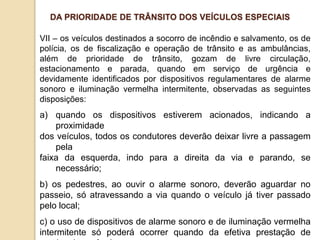 VII – os veículos destinados a socorro de incêndio e salvamento, os de
polícia, os de fiscalização e operação de trânsito e as ambulâncias,
além de prioridade de trânsito, gozam de livre circulação,
estacionamento e parada, quando em serviço de urgência e
devidamente identificados por dispositivos regulamentares de alarme
sonoro e iluminação vermelha intermitente, observadas as seguintes
disposições:
a) quando os dispositivos estiverem acionados, indicando a
proximidade
dos veículos, todos os condutores deverão deixar livre a passagem
pela
faixa da esquerda, indo para a direita da via e parando, se
necessário;
b) os pedestres, ao ouvir o alarme sonoro, deverão aguardar no
passeio, só atravessando a via quando o veículo já tiver passado
pelo local;
c) o uso de dispositivos de alarme sonoro e de iluminação vermelha
intermitente só poderá ocorrer quando da efetiva prestação de
DA PRIORIDADE DE TRÂNSITO DOS VEÍCULOS ESPECIAIS
 