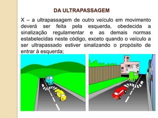 X – a ultrapassagem de outro veículo em movimento
deverá ser feita pela esquerda, obedecida a
sinalização regulamentar e as demais normas
estabelecidas neste código, exceto quando o veículo a
ser ultrapassado estiver sinalizando o propósito de
entrar à esquerda;
DA ULTRAPASSAGEM
 