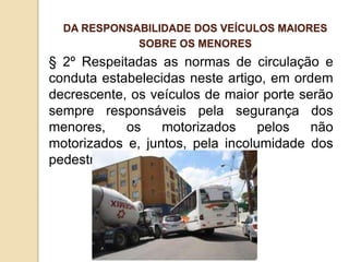 § 2º Respeitadas as normas de circulação e
conduta estabelecidas neste artigo, em ordem
decrescente, os veículos de maior porte serão
sempre responsáveis pela segurança dos
menores, os motorizados pelos não
motorizados e, juntos, pela incolumidade dos
pedestres.
DA RESPONSABILIDADE DOS VEÍCULOS MAIORES
SOBRE OS MENORES
 