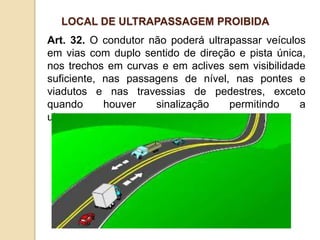 Art. 32. O condutor não poderá ultrapassar veículos
em vias com duplo sentido de direção e pista única,
nos trechos em curvas e em aclives sem visibilidade
suficiente, nas passagens de nível, nas pontes e
viadutos e nas travessias de pedestres, exceto
quando houver sinalização permitindo a
ultrapassagem.
LOCAL DE ULTRAPASSAGEM PROIBIDA
 
