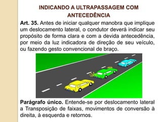 Art. 35. Antes de iniciar qualquer manobra que implique
um deslocamento lateral, o condutor deverá indicar seu
propósito de forma clara e com a devida antecedência,
por meio da luz indicadora de direção de seu veículo,
ou fazendo gesto convencional de braço.
Parágrafo único. Entende-se por deslocamento lateral
a Transposição de faixas, movimentos de conversão à
direita, à esquerda e retornos.
INDICANDO A ULTRAPASSAGEM COM
ANTECEDÊNCIA
 