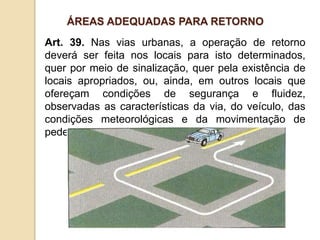 Art. 39. Nas vias urbanas, a operação de retorno
deverá ser feita nos locais para isto determinados,
quer por meio de sinalização, quer pela existência de
locais apropriados, ou, ainda, em outros locais que
ofereçam condições de segurança e fluidez,
observadas as características da via, do veículo, das
condições meteorológicas e da movimentação de
pedestres e ciclistas.
ÁREAS ADEQUADAS PARA RETORNO
 
