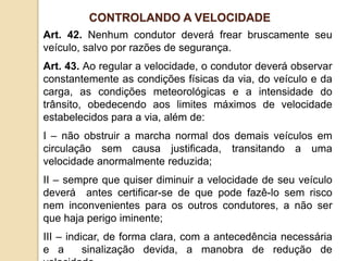 Art. 42. Nenhum condutor deverá frear bruscamente seu
veículo, salvo por razões de segurança.
Art. 43. Ao regular a velocidade, o condutor deverá observar
constantemente as condições físicas da via, do veículo e da
carga, as condições meteorológicas e a intensidade do
trânsito, obedecendo aos limites máximos de velocidade
estabelecidos para a via, além de:
I – não obstruir a marcha normal dos demais veículos em
circulação sem causa justificada, transitando a uma
velocidade anormalmente reduzida;
II – sempre que quiser diminuir a velocidade de seu veículo
deverá antes certificar-se de que pode fazê-lo sem risco
nem inconvenientes para os outros condutores, a não ser
que haja perigo iminente;
III – indicar, de forma clara, com a antecedência necessária
e a sinalização devida, a manobra de redução de
CONTROLANDO A VELOCIDADE
 
