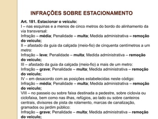 Art. 181. Estacionar o veículo:
I – nas esquinas e a menos de cinco metros do bordo do alinhamento da
via transversal:
Infração – média; Penalidade – multa; Medida administrativa – remoção
do veículo;
II – afastado da guia da calçada (meio-fio) de cinquenta centímetros a um
metro:
Infração – leve; Penalidade – multa; Medida administrativa – remoção
do veículo;
III – afastado da guia da calçada (meio-fio) a mais de um metro:
Infração – grave; Penalidade – multa; Medida administrativa – remoção
do veículo;
IV – em desacordo com as posições estabelecidas neste código:
Infração – média; Penalidade – multa; Medida administrativa – remoção
do veículo;
VIII – no passeio ou sobre faixa destinada a pedestre, sobre ciclovia ou
ciclofaixa, bem como nas ilhas, refúgios, ao lado ou sobre canteiros
centrais, divisores de pista de rolamento, marcas de canalização,
gramados ou jardim público:
Infração – grave; Penalidade – multa; Medida administrativa – remoção
do veículo;
INFRAÇÕES SOBRE ESTACIONAMENTO
 