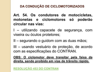 Art. 54. Os condutores de motocicletas,
motonetas e ciclomotores só poderão
circular nas vias:
I – utilizando capacete de segurança, com
viseira ou óculos protetores;
II – segurando o guidom com as duas mãos;
III – usando vestuário de proteção, de acordo
com as especificações do CONTRAN.
OBS: O ciclomotor deve transitar pela faixa da
direita, sendo proibido em vias de trânsito rápido.
RESOLUÇÃO 453 DO CONTRAN
DA CONDUÇÃO DE CICLOMOTORIZADOS
 