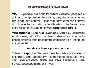 VIA - Superfície por onde transitam veículos, pessoas e
animais, compreendendo a pista, calçada, acostamento,
ilha e canteiro central. Essas vias terrestres são abertas
à circulação e são classificadas conforme sua
localização e utilização em vias urbanas e rurais.
Vias Urbanas: São ruas, avenidas, vielas ou caminhos
e similares, situados na área urbana, caracterizada
principalmente por possuírem edificados ao longo de
sua extensão.
As vias urbanas podem ser de:
Trânsito rápido – São vias caracterizadas por acessos
especiais, com trânsito livre, sem interseções em nível,
sem acessibilidade direta aos lotes lindeiros e sem
travessia de pedestres em nível.
CLASSIFICAÇÃO DAS VIAS
 