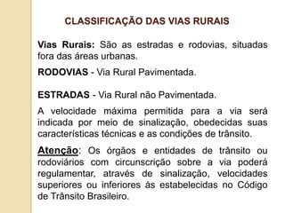 Vias Rurais: São as estradas e rodovias, situadas
fora das áreas urbanas.
RODOVIAS - Via Rural Pavimentada.
ESTRADAS - Via Rural não Pavimentada.
A velocidade máxima permitida para a via será
indicada por meio de sinalização, obedecidas suas
características técnicas e as condições de trânsito.
Atenção: Os órgãos e entidades de trânsito ou
rodoviários com circunscrição sobre a via poderá
regulamentar, através de sinalização, velocidades
superiores ou inferiores às estabelecidas no Código
de Trânsito Brasileiro.
CLASSIFICAÇÃO DAS VIAS RURAIS
 