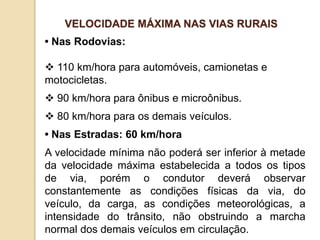 • Nas Rodovias:
 110 km/hora para automóveis, camionetas e
motocicletas.
 90 km/hora para ônibus e microônibus.
 80 km/hora para os demais veículos.
• Nas Estradas: 60 km/hora
A velocidade mínima não poderá ser inferior à metade
da velocidade máxima estabelecida a todos os tipos
de via, porém o condutor deverá observar
constantemente as condições físicas da via, do
veículo, da carga, as condições meteorológicas, a
intensidade do trânsito, não obstruindo a marcha
normal dos demais veículos em circulação.
VELOCIDADE MÁXIMA NAS VIAS RURAIS
 
