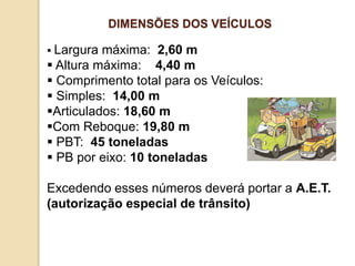  Largura máxima: 2,60 m
 Altura máxima: 4,40 m
 Comprimento total para os Veículos:
 Simples: 14,00 m
Articulados: 18,60 m
Com Reboque: 19,80 m
 PBT: 45 toneladas
 PB por eixo: 10 toneladas
Excedendo esses números deverá portar a A.E.T.
(autorização especial de trânsito)
DIMENSÕES DOS VEÍCULOS
 