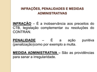 INFRAÇÃO – É a inobservância aos preceitos do
CTB, legislação complementar ou resoluções do
CONTRAN.
PENALIDADE – É a ação punitiva
(penalização)como por exemplo a multa.
MEDIDA ADMINISTRATIVA – São as providências
para sanar a irregularidade.
INFRAÇÕES, PENALIDADES E MEDIDAS
ADMINISTRATIVAS
 