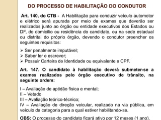 Art. 140, do CTB - A Habilitação para conduzir veículo automotor
e elétrico será apurada por meio de exames que deverão ser
realizados junto ao órgão ou entidade executivos dos Estados ou
DF, do domicílio ou residência do candidato, ou na sede estadual
ou distrital do próprio órgão, devendo o condutor preencher os
seguintes requisitos:
 Ser penalmente imputável;
 Saber ler e escrever;
 Possuir Carteira de Identidade ou equivalente e CPF.
Art. 147. O candidato à habilitação deverá submeter-se a
exames realizados pelo órgão executivo de trânsito, na
seguinte ordem:
I – Avaliação de aptidão física e mental;
II – Vetado
III – Avaliação teórico-técnico;
IV – Avaliação de direção veicular, realizado na via pública, em
veículo da categoria para a qual estiver habilitando-se.
OBS: O processo do candidato ficará ativo por 12 meses (1 ano).
DO PROCESSO DE HABILITAÇÃO DO CONDUTOR
 