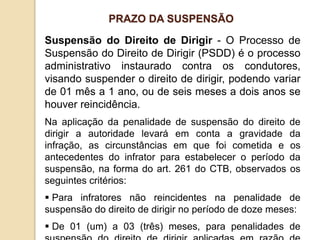 Suspensão do Direito de Dirigir - O Processo de
Suspensão do Direito de Dirigir (PSDD) é o processo
administrativo instaurado contra os condutores,
visando suspender o direito de dirigir, podendo variar
de 01 mês a 1 ano, ou de seis meses a dois anos se
houver reincidência.
Na aplicação da penalidade de suspensão do direito de
dirigir a autoridade levará em conta a gravidade da
infração, as circunstâncias em que foi cometida e os
antecedentes do infrator para estabelecer o período da
suspensão, na forma do art. 261 do CTB, observados os
seguintes critérios:
 Para infratores não reincidentes na penalidade de
suspensão do direito de dirigir no período de doze meses:
 De 01 (um) a 03 (três) meses, para penalidades de
PRAZO DA SUSPENSÃO
 