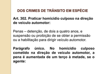 Art. 302. Praticar homicídio culposo na direção
de veículo automotor:
Penas – detenção, de dois a quatro anos, e
suspensão ou proibição de se obter a permissão
ou a habilitação para dirigir veículo automotor.
Parágrafo único. No homicídio culposo
cometido na direção de veículo automotor, a
pena é aumentada de um terço à metade, se o
agente:
DOS CRIMES DE TRÂNSITO EM ESPÉCIE
 