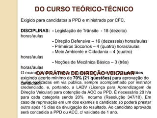 Exigido para candidatos a PPD e ministrado por CFC.
DISCIPLINAS: - Legislação de Trânsito - 18 (dezoito)
horas/aulas
- Direção Defensiva – 16 (dezesseis) horas/aulas
- Primeiros Socorros – 4 (quatro) horas/aulas
- Meio Ambiente e Cidadania – 4 (quatro)
horas/aulas
- Noções de Mecânica Básica – 3 (três)
horas/aulas
O exame teórico consiste em prova de no mínimo 30 questões,
exigindo acerto mínimo de 70% (21 questões) para aprovação do
candidato.
DO CURSO TEÓRICO-TÉCNICO
Aulas realizadas em via pública, sempre acompanhado por instrutor
credenciado, e, portando, a LADV (Licença para Aprendizagem de
Direção Veicular) para obtenção da ACC ou PPD. É necessário 20 h/a
para cada categoria sendo 20% noturno (Resolução 347/10). Em
caso de reprovação em um dos exames o candidato só poderá prestar
outro após 15 dias da divulgação do resultado. Ao candidato aprovado
será concedida a PPD ou ACC, c/ validade de 1 ano.
DA PRÁTICA DE DIREÇÃO VEICULAR
 