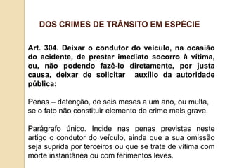 Art. 304. Deixar o condutor do veículo, na ocasião
do acidente, de prestar imediato socorro à vítima,
ou, não podendo fazê-lo diretamente, por justa
causa, deixar de solicitar auxílio da autoridade
pública:
Penas – detenção, de seis meses a um ano, ou multa,
se o fato não constituir elemento de crime mais grave.
Parágrafo único. Incide nas penas previstas neste
artigo o condutor do veículo, ainda que a sua omissão
seja suprida por terceiros ou que se trate de vítima com
morte instantânea ou com ferimentos leves.
DOS CRIMES DE TRÂNSITO EM ESPÉCIE
 