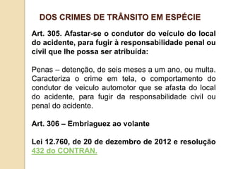 Art. 305. Afastar-se o condutor do veículo do local
do acidente, para fugir à responsabilidade penal ou
civil que lhe possa ser atribuída:
Penas – detenção, de seis meses a um ano, ou multa.
Caracteriza o crime em tela, o comportamento do
condutor de veiculo automotor que se afasta do local
do acidente, para fugir da responsabilidade civil ou
penal do acidente.
Art. 306 – Embriaguez ao volante
Lei 12.760, de 20 de dezembro de 2012 e resolução
432 do CONTRAN.
DOS CRIMES DE TRÂNSITO EM ESPÉCIE
 