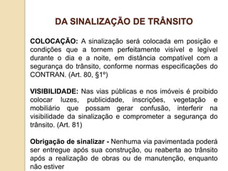 COLOCAÇÃO: A sinalização será colocada em posição e
condições que a tornem perfeitamente visível e legível
durante o dia e a noite, em distância compatível com a
segurança do trânsito, conforme normas especificações do
CONTRAN. (Art. 80, §1º)
VISIBILIDADE: Nas vias públicas e nos imóveis é proibido
colocar luzes, publicidade, inscrições, vegetação e
mobiliário que possam gerar confusão, interferir na
visibilidade da sinalização e comprometer a segurança do
trânsito. (Art. 81)
Obrigação de sinalizar - Nenhuma via pavimentada poderá
ser entregue após sua construção, ou reaberta ao trânsito
após a realização de obras ou de manutenção, enquanto
não estiver
DA SINALIZAÇÃO DE TRÂNSITO
 