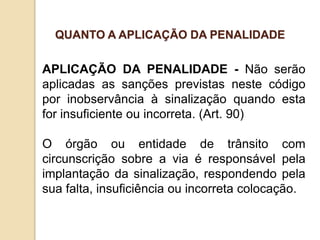 APLICAÇÃO DA PENALIDADE - Não serão
aplicadas as sanções previstas neste código
por inobservância à sinalização quando esta
for insuficiente ou incorreta. (Art. 90)
O órgão ou entidade de trânsito com
circunscrição sobre a via é responsável pela
implantação da sinalização, respondendo pela
sua falta, insuficiência ou incorreta colocação.
QUANTO A APLICAÇÃO DA PENALIDADE
 