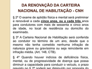§ 2º O exame de aptidão física e mental será preliminar
e renovável a cada cinco anos, ou a cada três anos
para condutores com mais de sessenta e cinco anos
de idade, no local de residência ou domicílio do
examinado.
§ 3º A Carteira Nacional de Habilitação será conferida
ao condutor no término de um ano, desde que o
mesmo não tenha cometido nenhuma infração de
natureza grave ou gravíssima ou seja reincidente em
infração média. (Art. 148, CTB).
§ 4º Quando houver indícios de deficiência física,
mental, ou de progressividade de doença que possa
diminuir a capacidade para conduzir o veículo, o prazo
DA RENOVAÇÃO DA CARTEIRA
NACIONAL DE HABILITAÇÃO - CNH
 