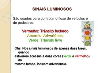 Vermelho: Trânsito fechado
Amarelo: Advertência
Verde: Trânsito livre
São usados para controlar o fluxo de veículos e
de pedestres.
Obs: Nos sinais luminosos de apenas duas luzes,
quando
estiverem acessas a duas cores (verde e vermelho)
ao
mesmo tempo, indicam advertência.
SINAIS LUMINOSOS
 