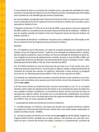 100
A necessidade de dotar os municípios de condições para a operação das atividades de cadas-
tramento, manutenção do Cadastro único de Programas Sociais e atualização das informações
sócio-econômicas e de identificação das famílias cadastradas;
As recomendações consignadas pelo Tribunal de Contas da União, em especial as que se des-
tinam à definição de forma de repasse de recursos do Governo Federal aos municípios, para a
operação do Cadastro Único;
O disposto no Decreto nº 5.074, de 11 de maio de 2004, o qual aprova a estrutura regimental
do MDS e define as competências da Secretaria Nacional de Renda de Cidadania - SENARC no
que diz respeito à gestão do Cadastro Único dos Programas Sociais do Governo Federal, em
âmbito nacional; e
A necessidade de disciplinar e estabelecer requisitos para a validação das informações conti-
das no Cadastro Único de Programas Sociais do Governo Federal;
RESOLVE:
Art. 1º Estabelecer que os Municípios, em razão do resultado alcançado com a gestão local do
Cadastro Único de Programas Sociais - CadÚnico e da realização do cadastramento e atualiza-
ção dos registros cadastrais, e que os Estados, em face da realização de atividades de apoio téc-
nico e logístico ao processo de cadastramento, contarão, durante os anos de 2005 e 2006, com
a cooperação financeira do Ministério do Desenvolvimento Social e Combate à Fome - MDS.
(Alterado pela Portaria MDS nº 416, de 14 de novembro de 2007).
Art. 2º O MDS transferirá os recursos financeiros de que trata o art. 1º de acordo com o pro-
cedimento previsto nesta Portaria, remunerando os registros válidos, independentemente do
momento de inclusão dos mesmos no CadÚnico, observado o prazo previsto no parágrafo
único do art. 4º. (Alterado pela Portaria MDS nº 416, de 14 de novembro de 2007)
§ 1º Deverão ser cadastradas pelo município as famílias de baixa renda residentes em seu ter-
ritório, assim entendidas como aquelas cuja renda familiar mensal não ultrapassar 1/2 salário
mínimo per capita.
§ 2º Para terem direito ao recebimento dos recursos mencionados no art. 1º, os municípios
deverão realizar ações de cadastramento de famílias e de atualização das bases de dados dos
seus cidadãos incluídas no CadÚnico, e a transferência desses recursos ocorrerá com base na
apuração dos registros válidos, de acordo com os procedimentos estabelecidos na presente
portaria, assim como com o resultado decorrente das seguintes atividades: (Alterado pela Por-
taria MDS nº 416, de 14 de novembro de 2007).
I - atualização dos dados das famílias já inscritas no CadÚnico;
II - complementação, no CadÚnico, dos dados das famílias que recebem benefícios relativos
aos programas remanescentes Bolsa-Escola e Auxílio-Gás e que ainda estejam cadastradas no
Cadastro do Bolsa-Escola - CADBES;
III - inclusão de dados de famílias com renda mensal per capita de até R$ 100,00, elegíveis ao
Programa Bolsa-Família, atividade que se aplica apenas e tão-somente nos casos dos muni-
cípios em que o número de famílias com dados a atualizar e a complementar, resultante da
 