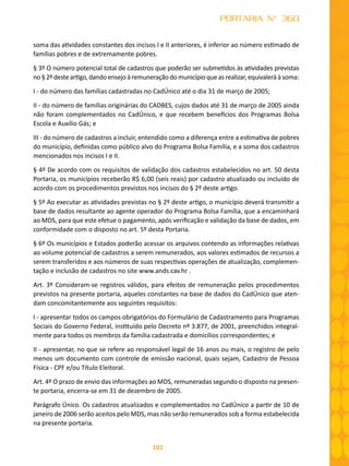 101
PORTARIA N° 360
soma das atividades constantes dos incisos I e II anteriores, é inferior ao número estimado de
famílias pobres e de extremamente pobres.
§ 3º O número potencial total de cadastros que poderão ser submetidos às atividades previstas
no § 2º deste artigo, dando ensejo à remuneração do município que as realizar, equivalerá à soma:
I - do número das famílias cadastradas no CadÚnico até o dia 31 de março de 2005;
II - do número de famílias originárias do CADBES, cujos dados até 31 de março de 2005 ainda
não foram complementados no CadÚnico, e que recebem benefícios dos Programas Bolsa
Escola e Auxílio Gás; e
III - do número de cadastros a incluir, entendido como a diferença entre a estimativa de pobres
do município, definidas como público alvo do Programa Bolsa Família, e a soma dos cadastros
mencionados nos incisos I e II.
§ 4º De acordo com os requisitos de validação dos cadastros estabelecidos no art. 50 desta
Portaria, os municípios receberão R$ 6,00 (seis reais) por cadastro atualizado ou incluído de
acordo com os procedimentos previstos nos incisos do § 2º deste artigo.
§ 5º Ao executar as atividades previstas no § 2º deste artigo, o município deverá transmitir a
base de dados resultante ao agente operador do Programa Bolsa Família, que a encaminhará
ao MDS, para que este efetue o pagamento, após verificação e validação da base de dados, em
conformidade com o disposto no art. 5º desta Portaria.
§ 6º Os municípios e Estados poderão acessar os arquivos contendo as informações relativas
ao volume potencial de cadastros a serem remunerados, aos valores estimados de recursos a
serem transferidos e aos números de suas respectivas operações de atualização, complemen-
tação e inclusão de cadastros no site www.ands.cav.hr .
Art. 3º Consideram-se registros válidos, para efeitos de remuneração pelos procedimentos
previstos na presente portaria, aqueles constantes na base de dados do CadÚnico que aten-
dam concomitantemente aos seguintes requisitos:
I - apresentar todos os campos obrigatórios do Formulário de Cadastramento para Programas
Sociais do Governo Federal, instituído pelo Decreto nº 3.877, de 2001, preenchidos integral-
mente para todos os membros da família cadastrada e domicílios correspondentes; e
II - apresentar, no que se refere ao responsável legal de 16 anos ou mais, o registro de pelo
menos um documento com controle de emissão nacional, quais sejam, Cadastro de Pessoa
Física - CPF e/ou Título Eleitoral.
Art. 4º O prazo de envio das informações ao MDS, remuneradas segundo o disposto na presen-
te portaria, encerra-se em 31 de dezembro de 2005.
Parágrafo Único. Os cadastros atualizados e complementados no CadÚnico a partir de 10 de
janeiro de 2006 serão aceitos pelo MDS, mas não serão remunerados sob a forma estabelecida
na presente portaria.
 