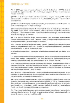 102
PORTARIA N° 360
Art. 5º O MDS, por meio da Secretaria Nacional de Renda de Cidadania - SENARC, atestará
a validade dos registros inseridos pelos municípios, o que gerará direito à transferência dos
recursos financeiros.
§ 1º A fim de atestar a validade dos cadastros atualizados e complementados, o MDS avaliará
a base de dados do CadÚnico constante em 31 de julho de 2005, e repetirá o procedimento a
cada dois meses.
§ 2º A remuneração final pelos cadastros atualizados, complementados e incluídos levará em
conta a validação prevista no caput deste artigo.
§ 3º Sem prejuízo dos procedimentos de comparação de bases de dados de que trata este ar-
tigo, o MDS poderá realizar estudos amostrais, a fim de atestar a qualidade do CadÚnico dos
municípios, e o resultado de tais testes poderá repercutir na remuneração pelas atividades de
atualização e migração de cadastros.
Art. 6º Os recursos financeiros de que trata esta Portaria serão transferidos diretamente do
Fundo Nacional de Assistência Social - FNAS aos Fundos Municipais de Assistência Social dos
municípios habilitados à gestão municipal da assistência.
§ 1º Os recursos serão transferidos apenas e tão-somente aos municípios que formalizarem a
adesão ao Programa Bolsa Família e ao CadÚnico, de acordo com o procedimento previsto na
Portaria GM/MDS nº 246, de 20 de maio de 2005.
§ 2º Os recursos de que trata o parágrafo anterior serão transferidos em pelo menos duas
parcelas:
I - A primeira parcela será transferida no momento da adesão do município ao Programa Bolsa
Família e ao CadÚnico, e corresponderá a 20% (vinte por cento) do valor financeiro estimado
para cada município, calculado com base no disposto no art. 2º desta Portaria; e
II - As parcelas seguintes serão pagas a cada período de dois meses, durante a vigência do orça-
mento do ano de 2005, após o MDS realizar os procedimentos de validação previstos no art. 5º
desta Portaria, deduzidos os valores transferidos quando da adesão do município ao Programa
e as transferências realizadas a partir da adesão.
§ 3º O envio dos cadastros atualizados, complementados e incluídos pelos municípios, acom-
panhados da respectiva validação dos mesmos pela SENARC, será considerado como presta-
ção de contas dos recursos transferidos pelo MDS.
§ 4º Para os municípios que não estiverem sob gestão municipal da assistência social, na forma
da Norma Operacional Básica aprovada pela Portaria GM/MDS nº 736, de 15 de dezembro de
2004, ou da que estiver então vigente, os recursos serão transferidos sob forma de convênio,
a ser firmado entre o município e o MDS, mantida a exigência de adesão ao Programa Bolsa
Família e os demais critérios definidos na presente portaria.
Art. 7º Para que o Estado faça jus ao recebimento dos recursos financeiros, seu representante
legal deverá assinar o termo de adesão ao processo de atualização cadastral, publicado no
anexo I da presente portaria, e enviá-lo ao MDS.
 